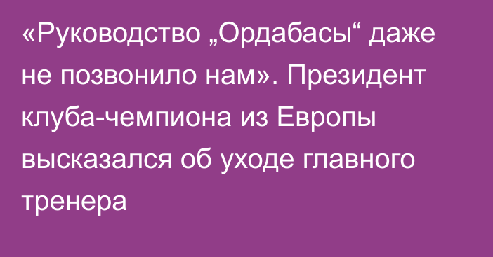 «Руководство „Ордабасы“ даже не позвонило нам». Президент клуба-чемпиона из Европы высказался об уходе главного тренера