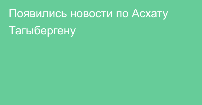 Появились новости по Асхату Тагыбергену