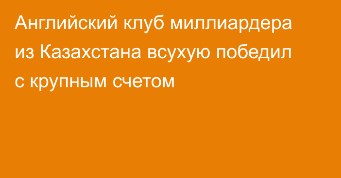 Английский клуб миллиардера из Казахстана всухую победил с крупным счетом