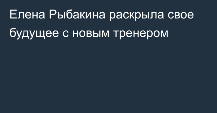 Елена Рыбакина раскрыла свое будущее с новым тренером