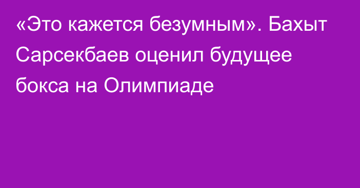 «Это кажется безумным». Бахыт Сарсекбаев оценил будущее бокса на Олимпиаде