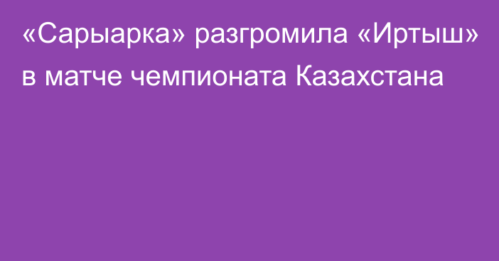 «Сарыарка» разгромила «Иртыш» в матче чемпионата Казахстана