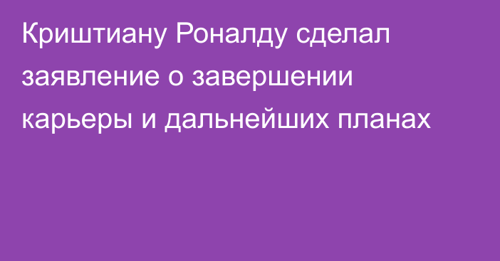 Криштиану Роналду сделал заявление о завершении карьеры и дальнейших планах