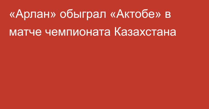 «Арлан» обыграл «Актобе» в матче чемпионата Казахстана