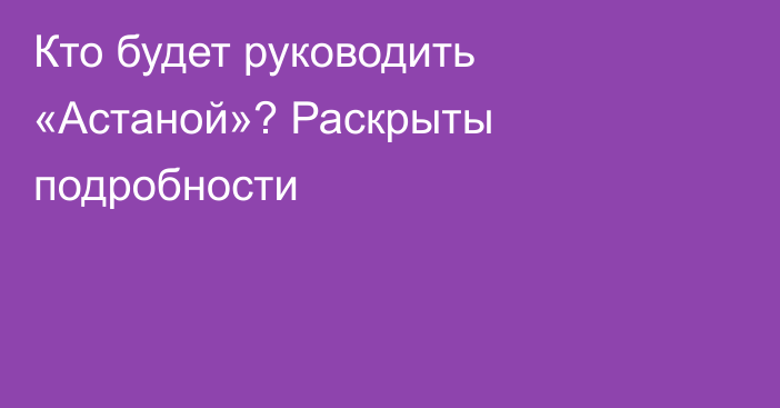 Кто будет руководить «Астаной»? Раскрыты подробности