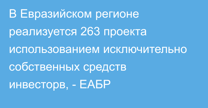 В Евразийском регионе реализуется 263 проекта использованием исключительно собственных средств инвесторв, - ЕАБР