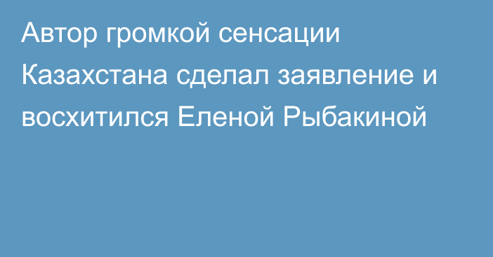 Автор громкой сенсации Казахстана сделал заявление и восхитился Еленой Рыбакиной