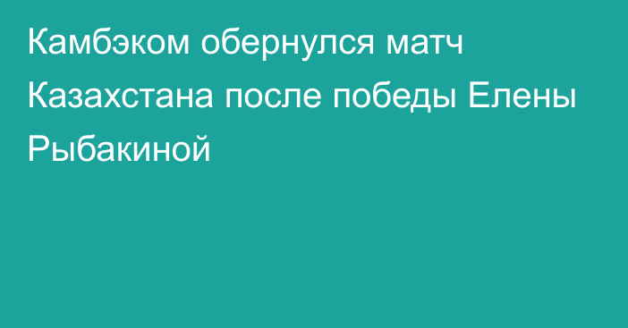 Камбэком обернулся матч Казахстана после победы Елены Рыбакиной