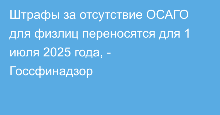 Штрафы за отсутствие ОСАГО для физлиц переносятся для 1 июля 2025 года, - Госсфинадзор  