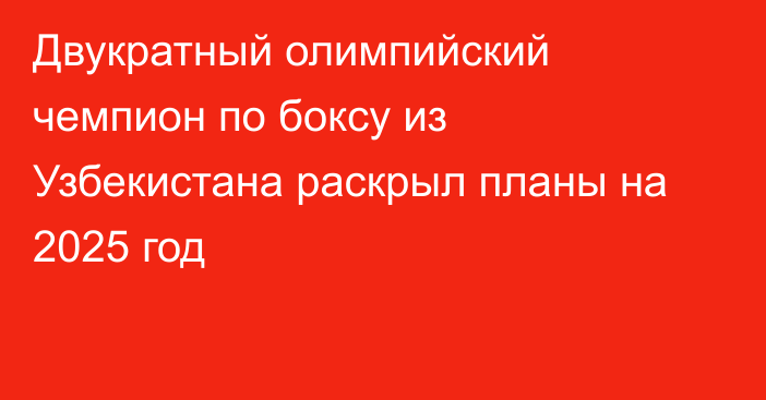 Двукратный олимпийский чемпион по боксу из Узбекистана раскрыл планы на 2025 год