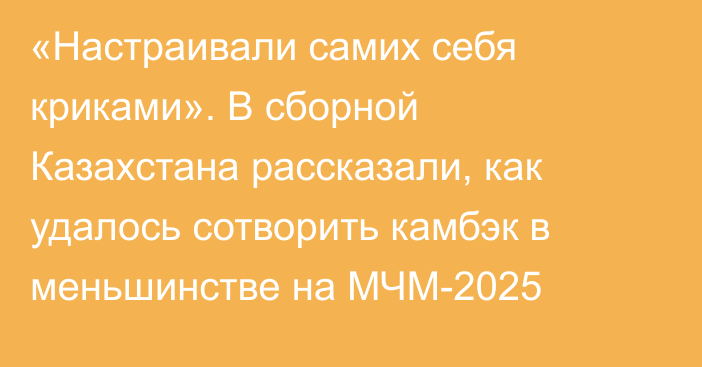 «Настраивали самих себя криками». В сборной Казахстана рассказали, как удалось сотворить камбэк в меньшинстве на МЧМ-2025