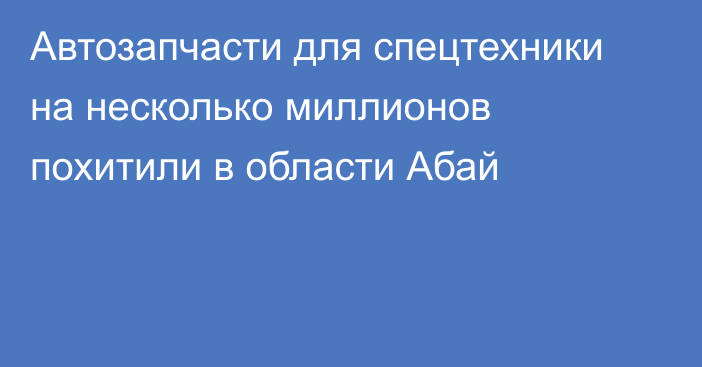 Автозапчасти для спецтехники на несколько миллионов похитили в области Абай