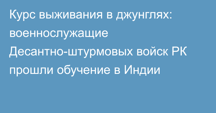 Курс выживания в джунглях: военнослужащие Десантно-штурмовых войск РК прошли обучение в Индии