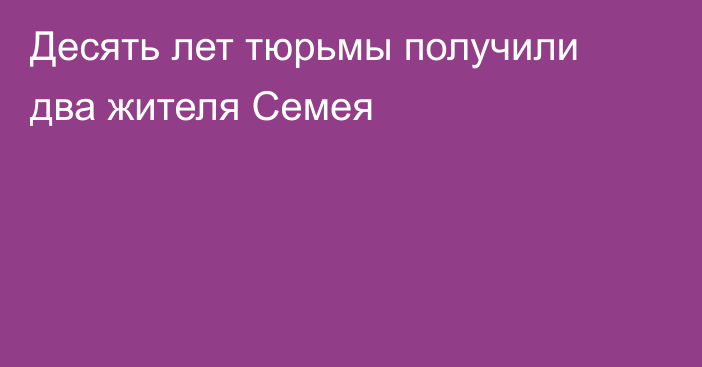 Десять лет тюрьмы получили два жителя Семея