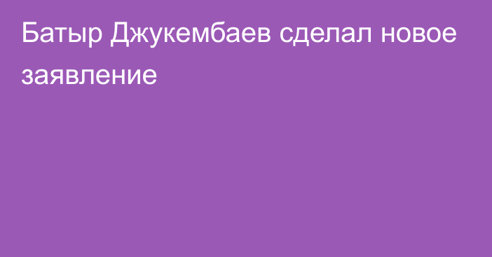 Батыр Джукембаев сделал новое заявление