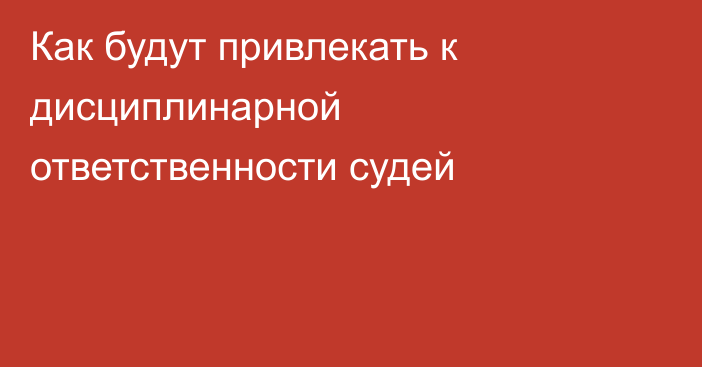 Как будут привлекать к дисциплинарной ответственности судей