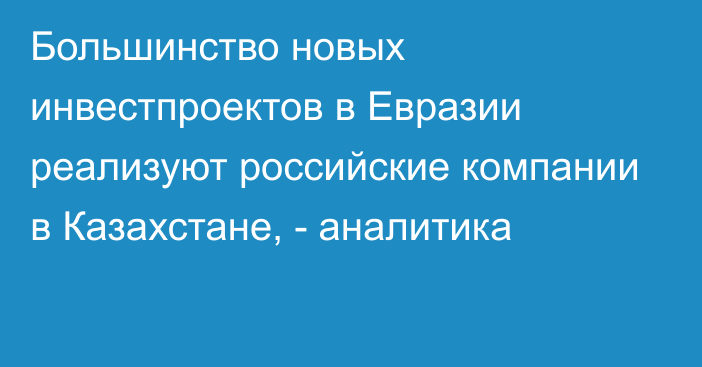 Большинство новых инвестпроектов в Евразии реализуют российские компании в Казахстане, - аналитика