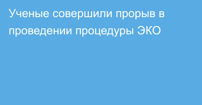 Ученые совершили прорыв в проведении процедуры ЭКО