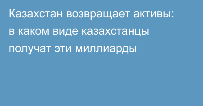 Казахстан возвращает активы: в каком виде казахстанцы получат эти миллиарды