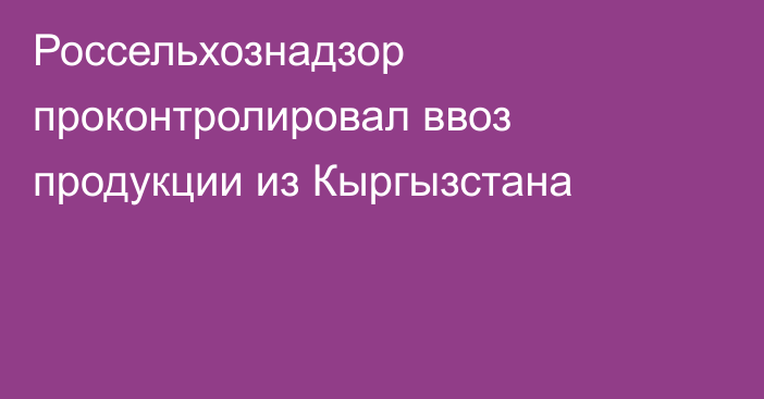 Россельхознадзор проконтролировал ввоз продукции из Кыргызстана