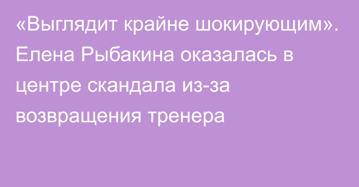 «Выглядит крайне шокирующим». Елена Рыбакина оказалась в центре скандала из-за возвращения тренера