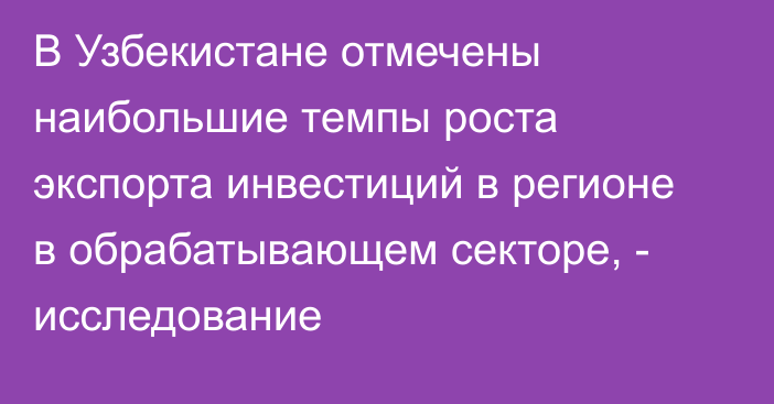 В Узбекистане отмечены наибольшие темпы роста экспорта инвестиций в регионе в обрабатывающем секторе, - исследование