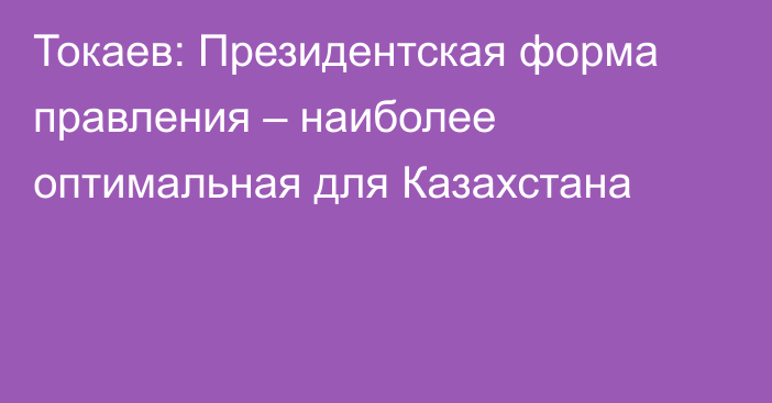 Токаев: Президентская форма правления – наиболее оптимальная для Казахстана