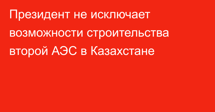 Президент не исключает возможности строительства второй АЭС в Казахстане