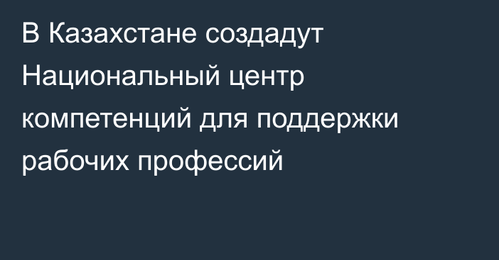 В Казахстане создадут Национальный центр компетенций для поддержки рабочих профессий