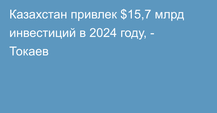 Казахстан привлек $15,7 млрд инвестиций в 2024 году, - Токаев