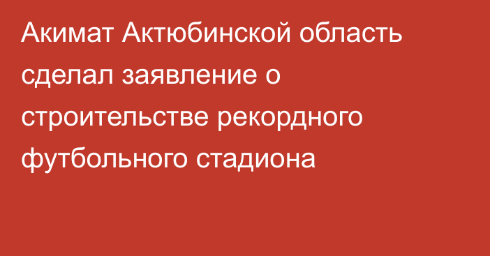 Акимат Актюбинской область сделал заявление о строительстве рекордного футбольного стадиона