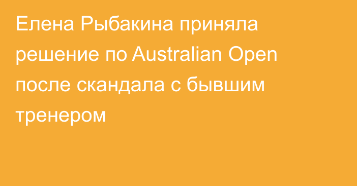 Елена Рыбакина приняла решение по Australian Open после скандала с бывшим тренером