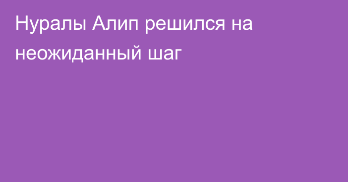 Нуралы Алип решился на неожиданный шаг