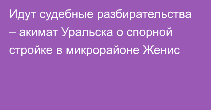 Идут судебные разбирательства – акимат Уральска о спорной стройке в микрорайоне Женис