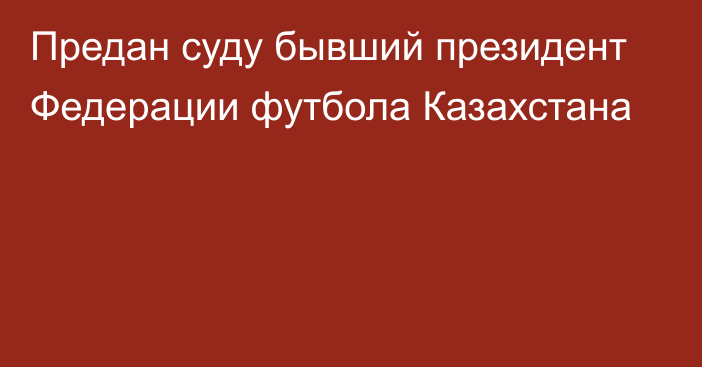 Предан суду бывший президент Федерации футбола Казахстана