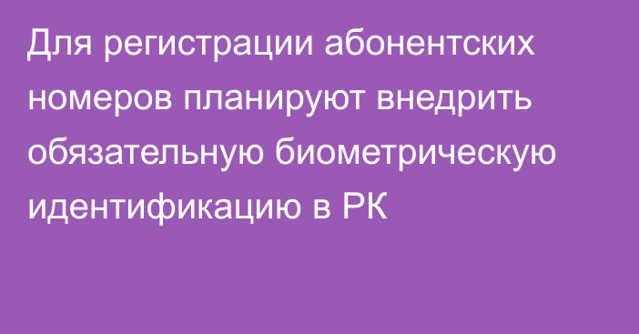 Для регистрации абонентских номеров планируют внедрить обязательную биометрическую идентификацию в РК