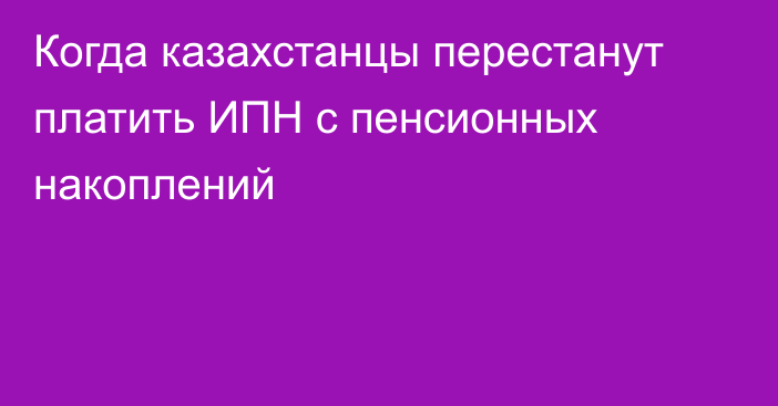 Когда казахстанцы перестанут платить ИПН с пенсионных накоплений