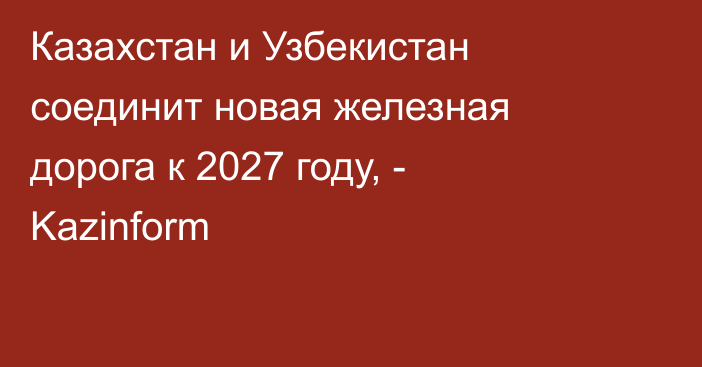 Казахстан и Узбекистан соединит новая железная дорога к 2027 году, - Kazinform