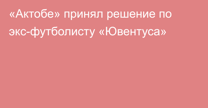 «Актобе» принял решение по экс-футболисту «Ювентуса»