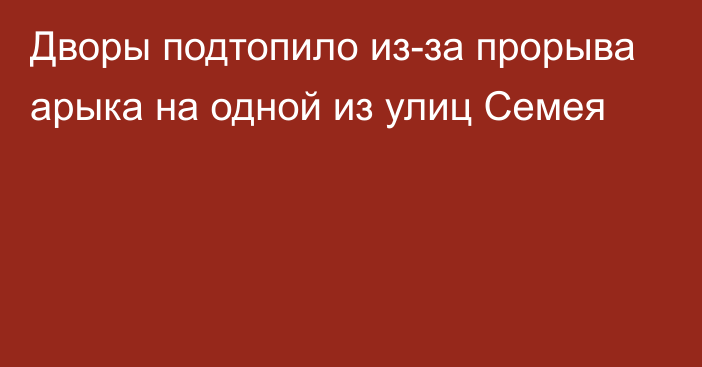 Дворы подтопило из-за прорыва арыка на одной из улиц Семея