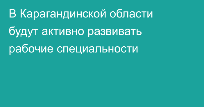 В Карагандинской области будут активно развивать рабочие специальности