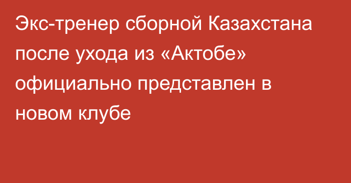 Экс-тренер сборной Казахстана после ухода из «Актобе» официально представлен в новом клубе