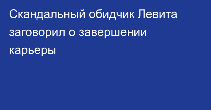 Скандальный обидчик Левита заговорил о завершении карьеры