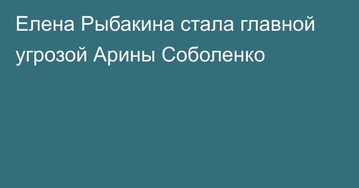 Елена Рыбакина стала главной угрозой Арины Соболенко