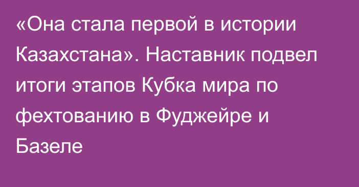 «Она стала первой в истории Казахстана». Наставник подвел итоги этапов Кубка мира по фехтованию в Фуджейре и Базеле