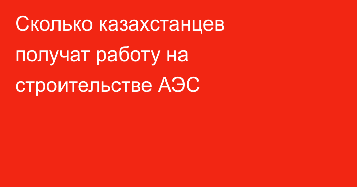 Сколько казахстанцев получат работу на строительстве АЭС