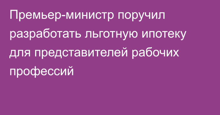 Премьер-министр поручил разработать льготную ипотеку для представителей рабочих профессий