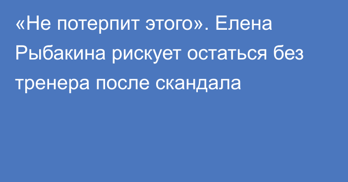 «Не потерпит этого». Елена Рыбакина рискует остаться без тренера после скандала