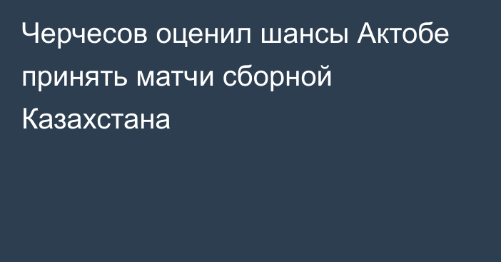 Черчесов оценил шансы Актобе принять матчи сборной Казахстана