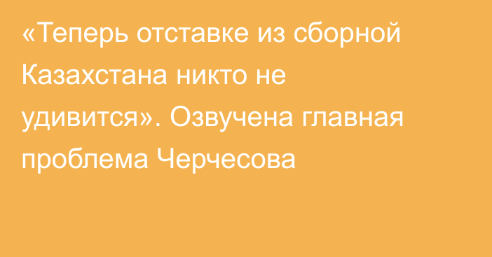 «Теперь отставке из сборной Казахстана никто не удивится». Озвучена главная проблема Черчесова